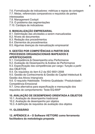7.6. Formalização de indicadores: métricas e regras de contagem 
7.7. Metas, referenciais comparativos e requisitos de partes 
interessadas 
7.8. Management Cockpit 
7.9. O problema das segmentações 
7.10. Cardápio de indicadores 
8. MANUALIZAÇÃO EMPRESARIAL 
8.1. Delimitação das atividades a serem manualizadas 
8.2. Níveis de documentos 
8.3. Redação dos procedimentos 
8.4. Elementos de procedimentos 
8.5. Algumas doenças da manualização empresarial 
9. GESTÃO POR COMPETÊNCIAS A PARTIR DOS 
PROCESSOS ORGANIZACIONAIS MAPEADOS E 
APERFEIÇOADOS 
9.1. Competência & Desempenho e/ou Performance 
9.2. Avaliação de Desempenho & Análise de Performance 
9.3. Especificação das competências por cargo / função a partir 
dos OBJETOS 
9.4. Os requisitos do item 6.2 da ISO 9001:2008 
9.5. Gestão do Conhecimento & Gestão do Capital Intelectual & 
Gestão dos Ativos Intangíveis 
9.6. O requisito Habilidade: Trinômio Qualidade / Produtividade / 
Competência Emocional 
9.7. Uma alternativa para especificação e mensuração dos 
requisitos de comportamento: Teste EQ-MAP 
10. AVALIAÇÃO DE DESEMPENHO ORIENTADA A OBJETOS 
10.1. Avaliação de desempenho tradicional 
10.2. Avaliação de desempenho por objetos 
10.3. A definição de requisitos de avaliação dos objetos 
11. GLOSSÁRIO 
12. APÊNDICE A – O Software VETTORE como ferramenta 
facilitadora da metodologia proposta 
4 
 