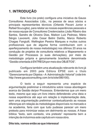 1. INTRODUÇÃO 
Este livro (no prelo) configura uma iniciativa da Gauss 
Consultores Associados Ltda., na pessoa de seus sócios e 
principais representantes técnicos (Orlando Pavani Junior e 
Rafael Scucuglia), para relatar as nossas experiências pessoais e 
de nossa equipe de Consultores Credenciados (João Ribeiro dos 
Santos, Sandro de Oliveira Dias, Maikon Luiz Pedroso, Mário 
Sérgio Lavorenti, Júlio Cesar Betini Datílio, Marco Roberto 
Chagas Fangiulli, Wellington Pereira Marques e muitos outros 
profissionais que de alguma forma contribuíram com o 
aperfeiçoamento de nossa metodologia) nos últimos 20 anos na 
condução de projetos de consultoria relativos a Mapeamento e 
Gestão por Processos (e suas derivações), por meio de 
metodologia própria e genuinamente brasileira denominada 
“Gestão orientada à ENTREGA por meio dos OBJETOS”. 
Configura também uma atualização relevante do livro já 
publicado em 2003 pela Editora EPSE com o título 
“Gerenciamento por Objetos – A Administração Vetorial” (vide link 
http://www.gaussconsulting.com.br/si/site/080100). 
O texto a seguir representa uma espécie de 
argumentação preliminar e introdutória sobre nossa abordagem 
acerca da Gestão de/por Processos. Entendemos que um mero 
texto, mesmo que seja um livro inteiro defendendo uma ideia e 
nossa experiência até aqui em relação à implementação dela, 
sem uma argumentação preliminar contextualizando as nossas 
diferenças em relação às metodologias disponíveis no mercado e 
na academia, faria com que tudo pudesse parecer um mero 
pretexto para minimizar estas em detrimento as nossas. A frase 
bíblica “texto, sem contexto, vira pretexto” representa bem a 
intenção de incluirmos este capítulo em nossa obra. 
Dito isto, vamos então ao que interessa! 
6 
 