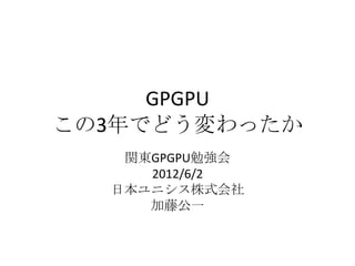 GPGPU
この3年でどう変わったか
   関東GPGPU勉強会
     2012/6/2
  日本ユニシス株式会社
     加藤公一
 