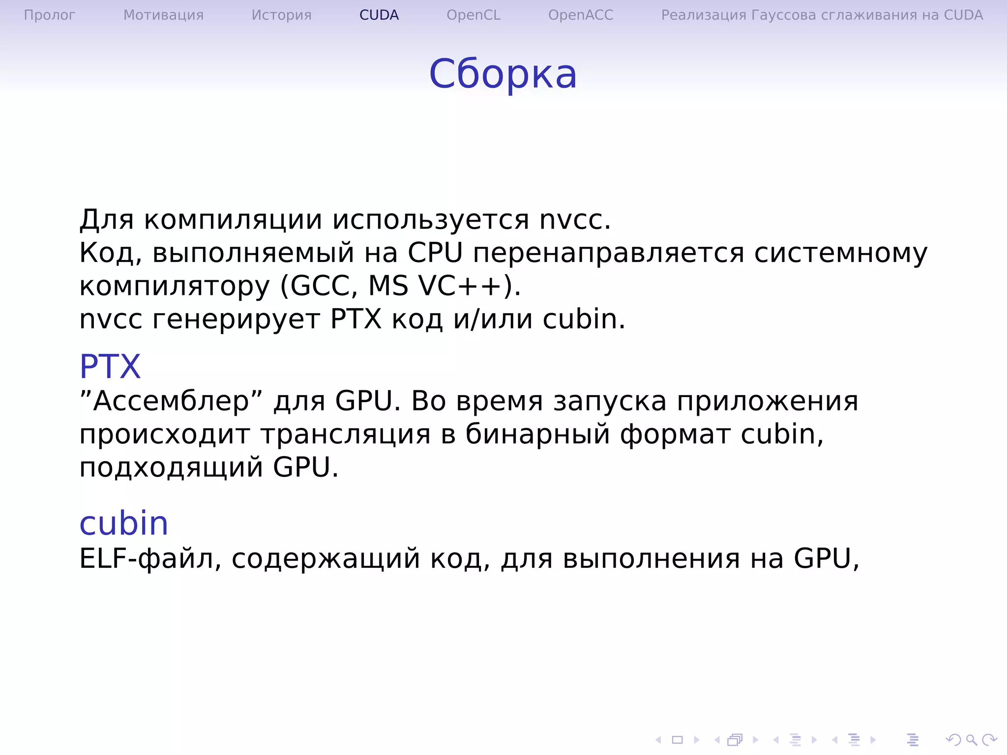 .
.
.
.
.
.
.
.
.
.
.
.
.
.
.
.
.
.
.
.
.
.
.
.
.
.
.
.
.
.
.
.
.
.
.
.
.
.
.
.
Пролог Мотивация История CUDA OpenCL OpenACC Реализация Гауссова сглаживания на CUDA
Сборка
Для компиляции используется nvcc.
Код, выполняемый на CPU перенаправляется системному
компилятору (GCC, MS VC++).
nvcc генерирует PTX код и/или cubin.
PTX
”Ассемблер” для GPU. Во время запуска приложения
происходит трансляция в бинарный формат cubin,
подходящий GPU.
cubin
ELF-файл, содержащий код, для выполнения на GPU,
 