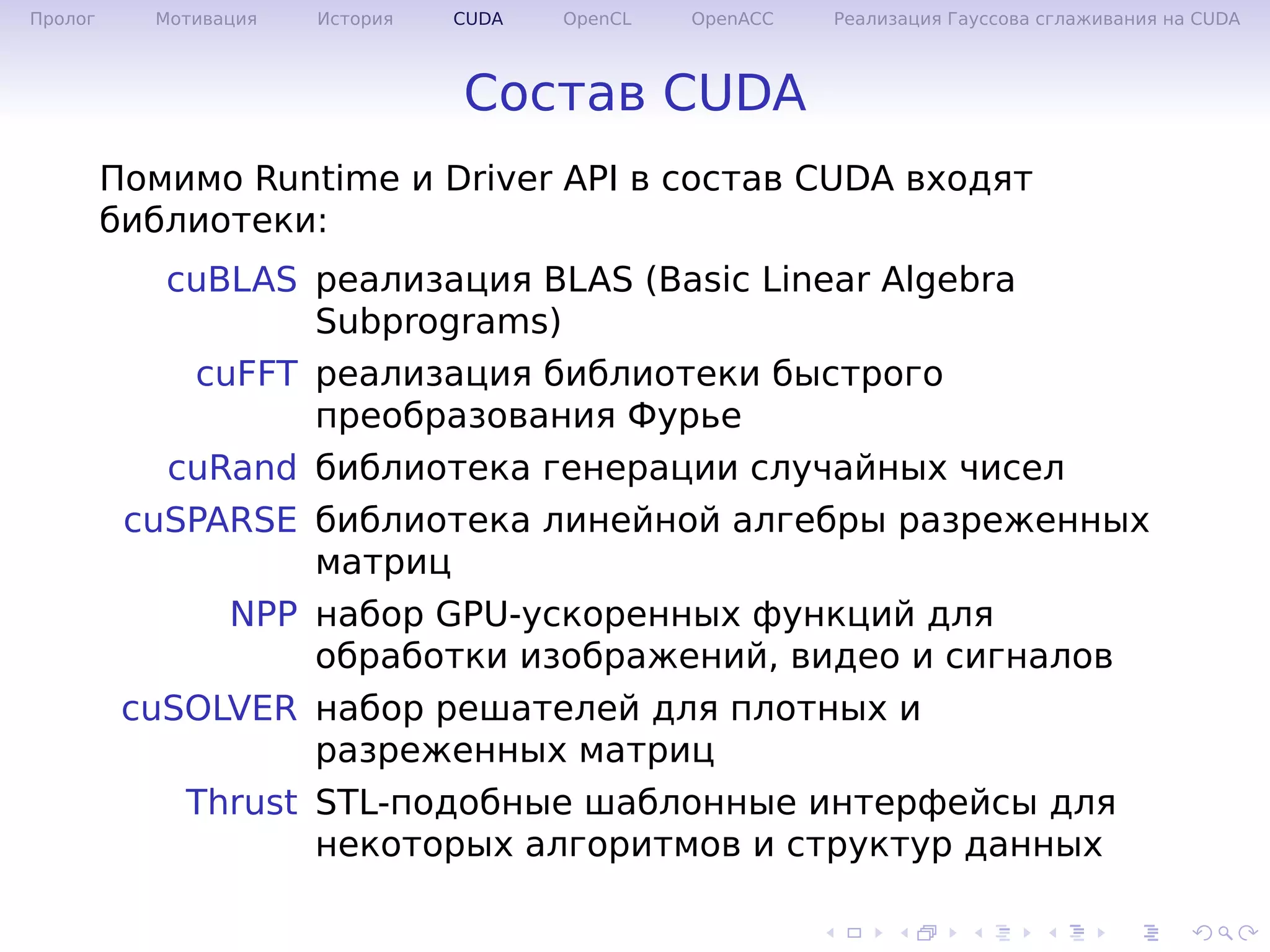 .
.
.
.
.
.
.
.
.
.
.
.
.
.
.
.
.
.
.
.
.
.
.
.
.
.
.
.
.
.
.
.
.
.
.
.
.
.
.
.
Пролог Мотивация История CUDA OpenCL OpenACC Реализация Гауссова сглаживания на CUDA
Состав CUDA
Помимо Runtime и Driver API в состав CUDA входят
библиотеки:
cuBLAS реализация BLAS (Basic Linear Algebra
Subprograms)
cuFFT реализация библиотеки быстрого
преобразования Фурье
cuRand библиотека генерации случайных чисел
cuSPARSE библиотека линейной алгебры разреженных
матриц
NPP набор GPU-ускоренных функций для
обработки изображений, видео и сигналов
cuSOLVER набор решателей для плотных и
разреженных матриц
Thrust STL-подобные шаблонные интерфейсы для
некоторых алгоритмов и структур данных
 