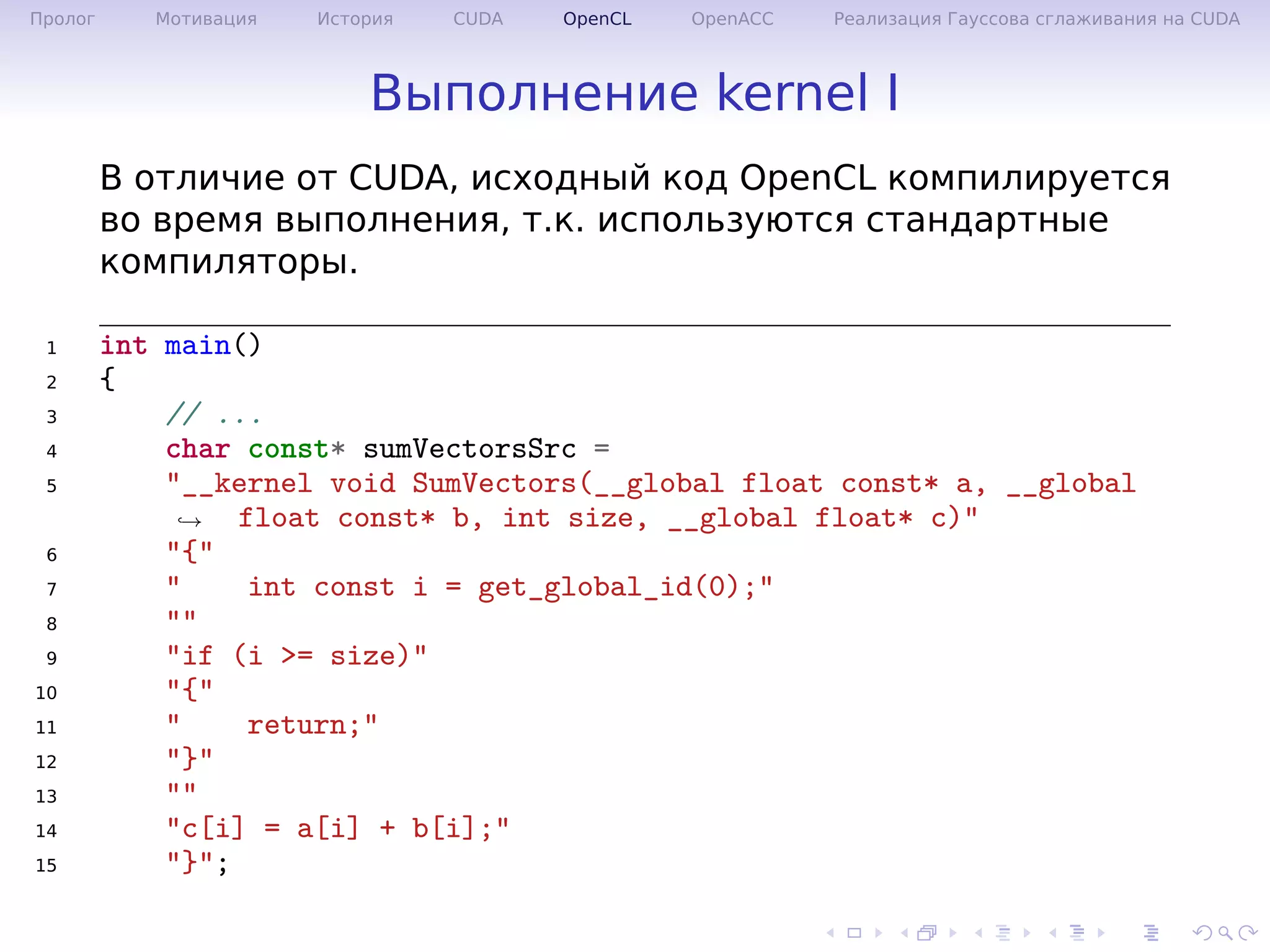 .
.
.
.
.
.
.
.
.
.
.
.
.
.
.
.
.
.
.
.
.
.
.
.
.
.
.
.
.
.
.
.
.
.
.
.
.
.
.
.
Пролог Мотивация История CUDA OpenCL OpenACC Реализация Гауссова сглаживания на CUDA
Выполнение kernel I
В отличие от CUDA, исходный код OpenCL компилируется
во время выполнения, т.к. используются стандартные
компиляторы.
1 int main()
2 {
3 // ...
4 char const* sumVectorsSrc =
5 "__kernel void SumVectors(__global float const* a, __global
float const* b, int size, __global float* c)"→
6 "{"
7 " int const i = get_global_id(0);"
8 ""
9 "if (i >= size)"
10 "{"
11 " return;"
12 "}"
13 ""
14 "c[i] = a[i] + b[i];"
15 "}";
 