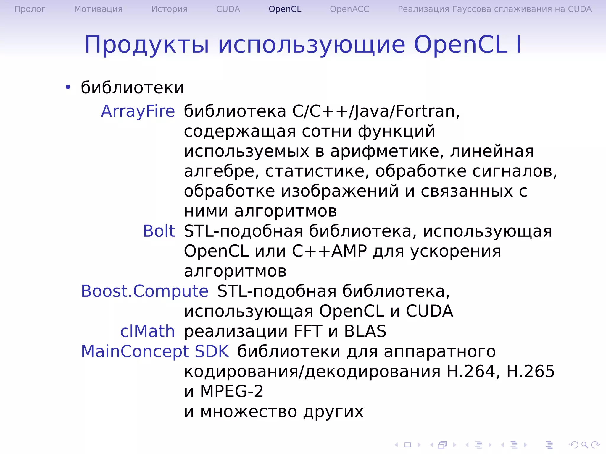 .
.
.
.
.
.
.
.
.
.
.
.
.
.
.
.
.
.
.
.
.
.
.
.
.
.
.
.
.
.
.
.
.
.
.
.
.
.
.
.
Пролог Мотивация История CUDA OpenCL OpenACC Реализация Гауссова сглаживания на CUDA
Продукты использующие OpenCL I
• библиотеки
ArrayFire библиотека C/C++/Java/Fortran,
содержащая сотни функций
используемых в арифметике, линейная
алгебре, статистике, обработке сигналов,
обработке изображений и связанных с
ними алгоритмов
Bolt STL-подобная библиотека, использующая
OpenCL или C++AMP для ускорения
алгоритмов
Boost.Compute STL-подобная библиотека,
использующая OpenCL и CUDA
clMath реализации FFT и BLAS
MainConcept SDK библиотеки для аппаратного
кодирования/декодирования H.264, H.265
и MPEG-2
и множество других
 