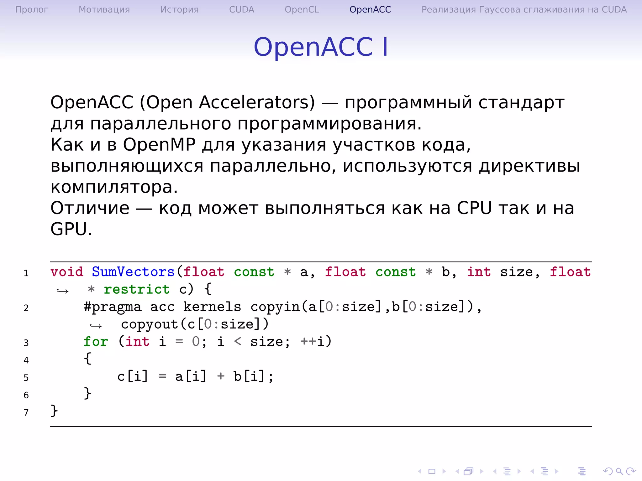 .
.
.
.
.
.
.
.
.
.
.
.
.
.
.
.
.
.
.
.
.
.
.
.
.
.
.
.
.
.
.
.
.
.
.
.
.
.
.
.
Пролог Мотивация История CUDA OpenCL OpenACC Реализация Гауссова сглаживания на CUDA
OpenACC I
OpenACC (Open Accelerators) — программный стандарт
для параллельного программирования.
Как и в OpenMP для указания участков кода,
выполняющихся параллельно, используются директивы
компилятора.
Отличие — код может выполняться как на CPU так и на
GPU.
1 void SumVectors(float const * a, float const * b, int size, float
* restrict c) {→
2 #pragma acc kernels copyin(a[0:size],b[0:size]),
copyout(c[0:size])→
3 for (int i = 0; i < size; ++i)
4 {
5 c[i] = a[i] + b[i];
6 }
7 }
 