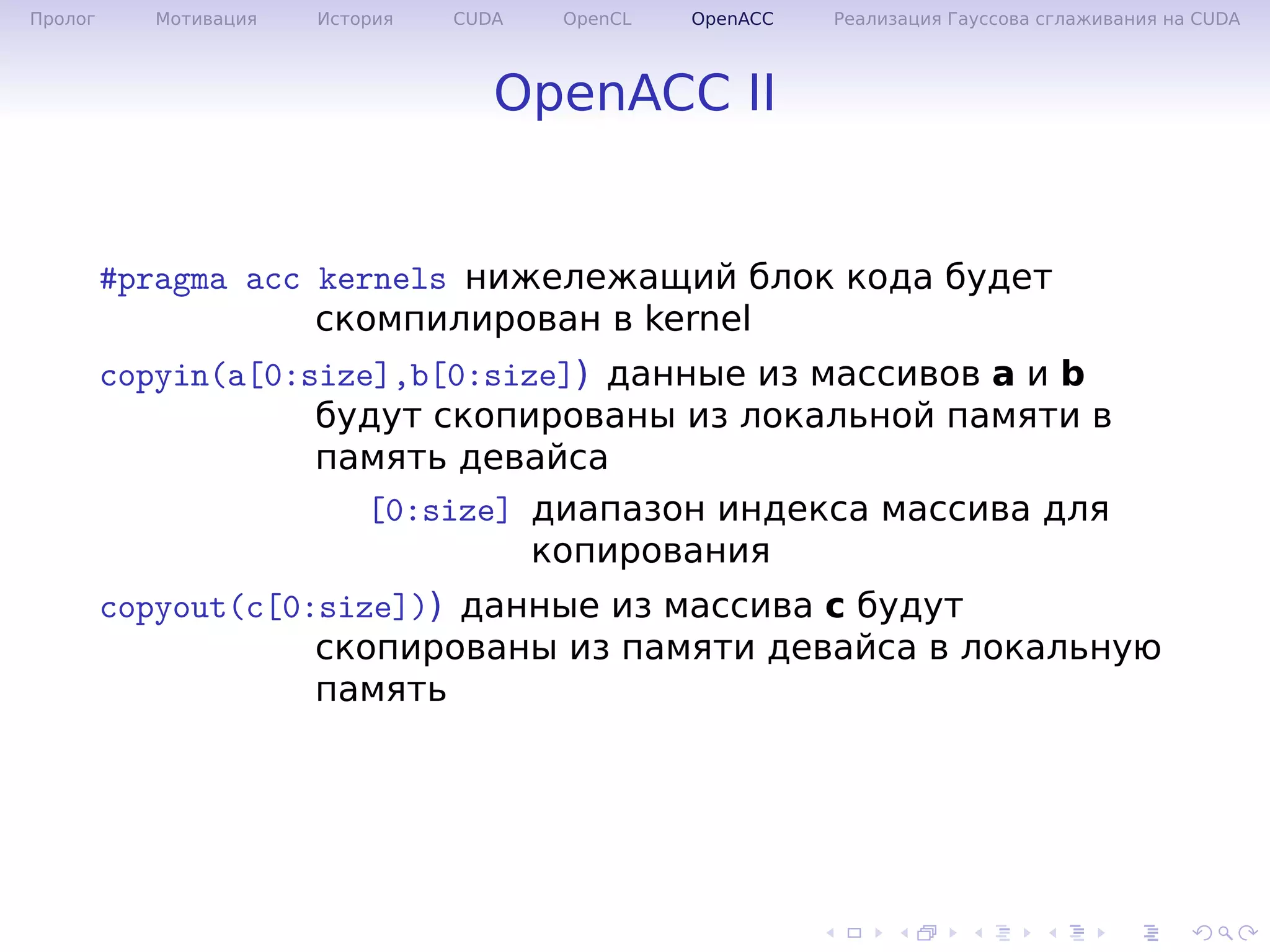 .
.
.
.
.
.
.
.
.
.
.
.
.
.
.
.
.
.
.
.
.
.
.
.
.
.
.
.
.
.
.
.
.
.
.
.
.
.
.
.
Пролог Мотивация История CUDA OpenCL OpenACC Реализация Гауссова сглаживания на CUDA
OpenACC II
#pragma acc kernels нижележащий блок кода будет
скомпилирован в kernel
copyin(a[0:size],b[0:size]) данные из массивов a и b
будут скопированы из локальной памяти в
память девайса
[0:size] диапазон индекса массива для
копирования
copyout(c[0:size])) данные из массива с будут
скопированы из памяти девайса в локальную
память
 