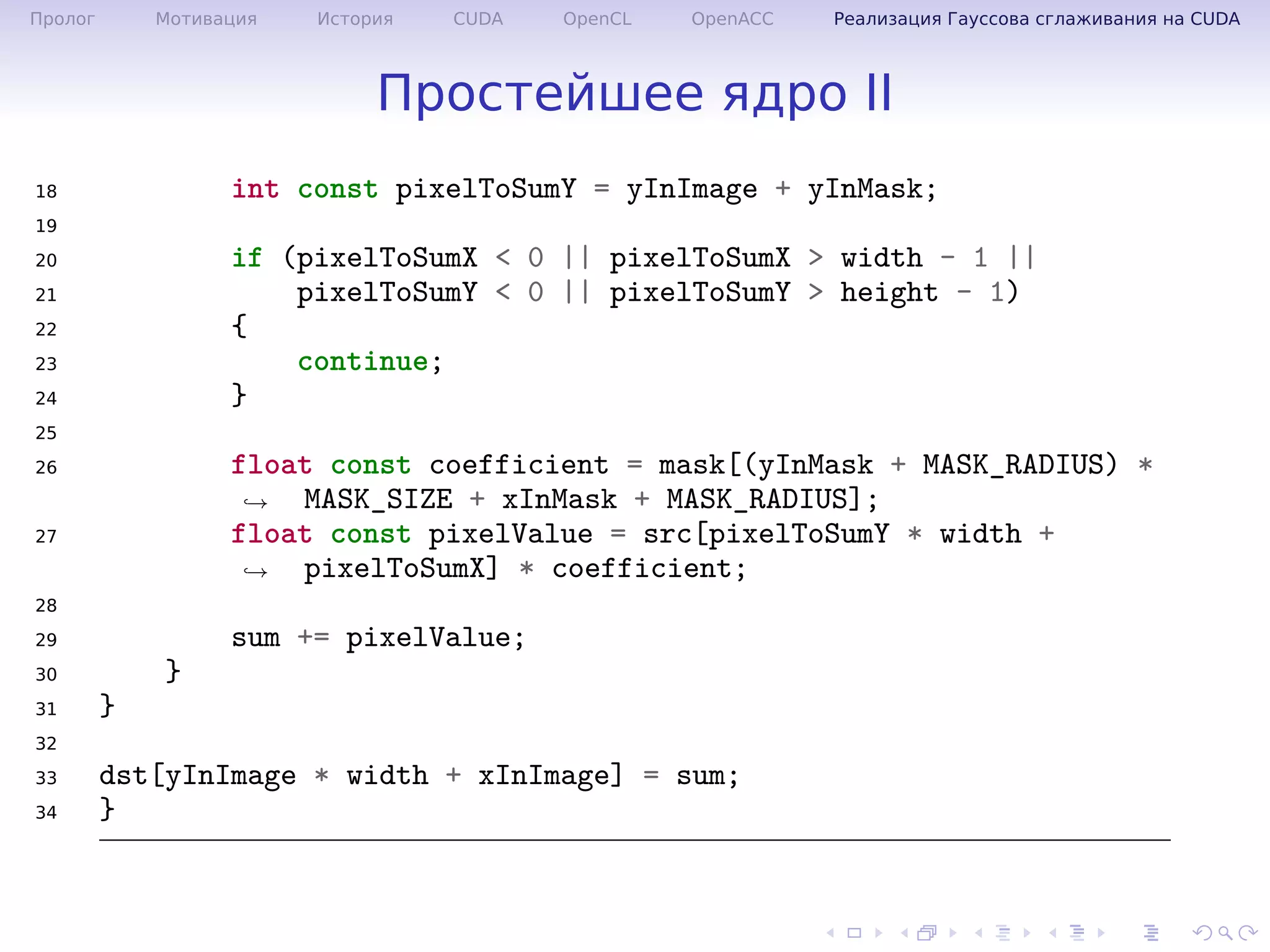 .
.
.
.
.
.
.
.
.
.
.
.
.
.
.
.
.
.
.
.
.
.
.
.
.
.
.
.
.
.
.
.
.
.
.
.
.
.
.
.
Пролог Мотивация История CUDA OpenCL OpenACC Реализация Гауссова сглаживания на CUDA
Простейшее ядро II
18 int const pixelToSumY = yInImage + yInMask;
19
20 if (pixelToSumX < 0 || pixelToSumX > width - 1 ||
21 pixelToSumY < 0 || pixelToSumY > height - 1)
22 {
23 continue;
24 }
25
26 float const coefficient = mask[(yInMask + MASK_RADIUS) *
MASK_SIZE + xInMask + MASK_RADIUS];→
27 float const pixelValue = src[pixelToSumY * width +
pixelToSumX] * coefficient;→
28
29 sum += pixelValue;
30 }
31 }
32
33 dst[yInImage * width + xInImage] = sum;
34 }
 