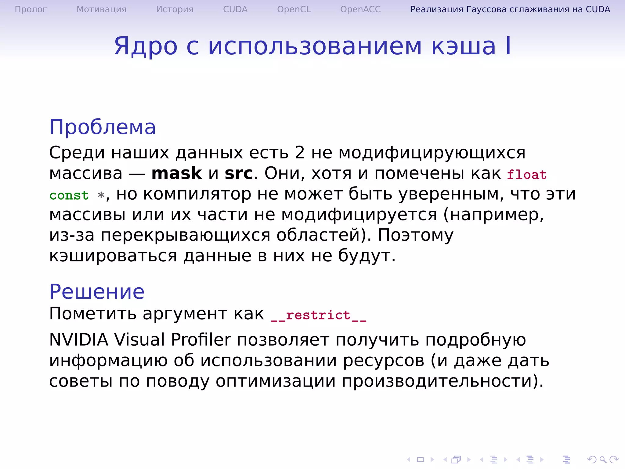 .
.
.
.
.
.
.
.
.
.
.
.
.
.
.
.
.
.
.
.
.
.
.
.
.
.
.
.
.
.
.
.
.
.
.
.
.
.
.
.
Пролог Мотивация История CUDA OpenCL OpenACC Реализация Гауссова сглаживания на CUDA
Ядро с использованием кэша I
Проблема
Среди наших данных есть 2 не модифицирующихся
массива — mask и src. Они, хотя и помечены как float
const *, но компилятор не может быть уверенным, что эти
массивы или их части не модифицируется (например,
из-за перекрывающихся областей). Поэтому
кэшироваться данные в них не будут.
Решение
Пометить аргумент как __restrict__
NVIDIA Visual Proﬁler позволяет получить подробную
информацию об использовании ресурсов (и даже дать
советы по поводу оптимизации производительности).
 