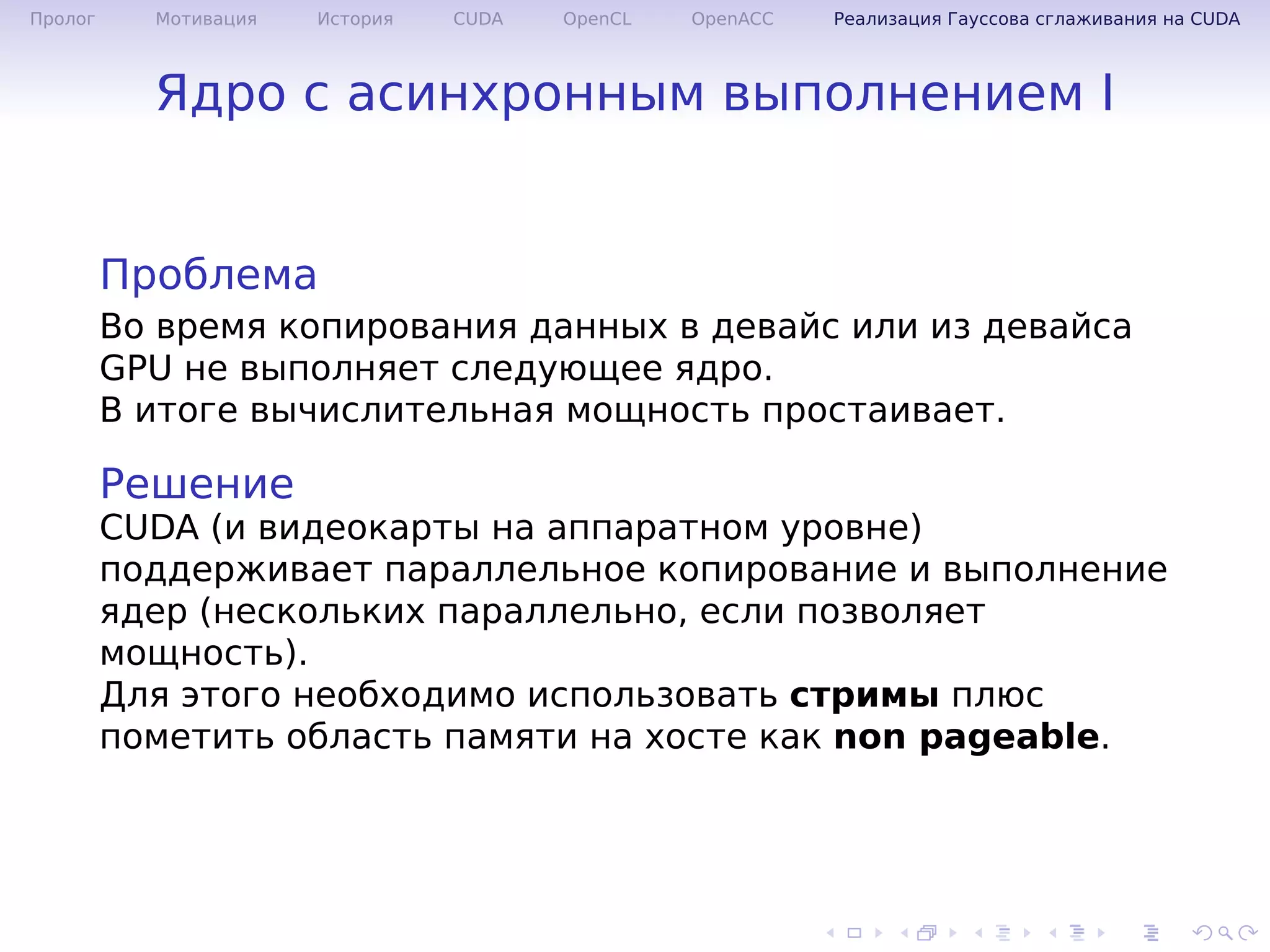 .
.
.
.
.
.
.
.
.
.
.
.
.
.
.
.
.
.
.
.
.
.
.
.
.
.
.
.
.
.
.
.
.
.
.
.
.
.
.
.
Пролог Мотивация История CUDA OpenCL OpenACC Реализация Гауссова сглаживания на CUDA
Ядро с асинхронным выполнением I
Проблема
Во время копирования данных в девайс или из девайса
GPU не выполняет следующее ядро.
В итоге вычислительная мощность простаивает.
Решение
CUDA (и видеокарты на аппаратном уровне)
поддерживает параллельное копирование и выполнение
ядер (нескольких параллельно, если позволяет
мощность).
Для этого необходимо использовать стримы плюс
пометить область памяти на хосте как non pageable.
 