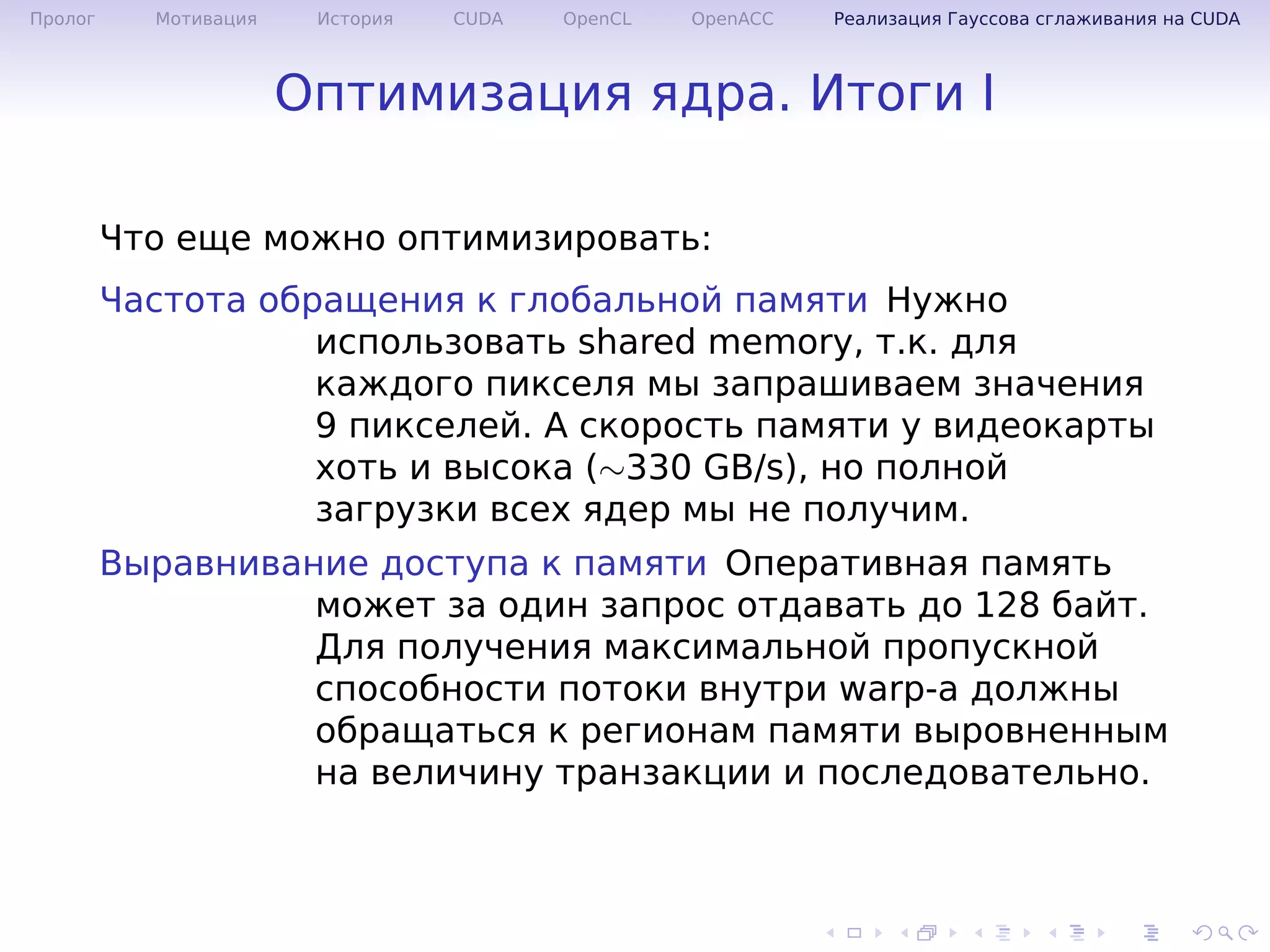 .
.
.
.
.
.
.
.
.
.
.
.
.
.
.
.
.
.
.
.
.
.
.
.
.
.
.
.
.
.
.
.
.
.
.
.
.
.
.
.
Пролог Мотивация История CUDA OpenCL OpenACC Реализация Гауссова сглаживания на CUDA
Оптимизация ядра. Итоги I
Что еще можно оптимизировать:
Частота обращения к глобальной памяти Нужно
использовать shared memory, т.к. для
каждого пикселя мы запрашиваем значения
9 пикселей. А скорость памяти у видеокарты
хоть и высока (∼330 GB/s), но полной
загрузки всех ядер мы не получим.
Выравнивание доступа к памяти Оперативная память
может за один запрос отдавать до 128 байт.
Для получения максимальной пропускной
способности потоки внутри warp-а должны
обращаться к регионам памяти выровненным
на величину транзакции и последовательно.
 