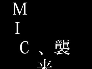 M
  I
C  、襲来
 