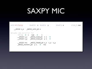 SAXPY MIC
void	
  micSaxpy(const	
  double*	
  x,	
  double*	
  y,	
  const	
  double	
  a,	
  const	
  size_t	
  num)
{
	
  	
  	
  	
  __m512d	
  v_a	
  =	
  _mm512_set1_pd(a);
	
  
#pragma	
  omp	
  parallel	
  for
	
  	
  	
  	
  for(int	
  i	
  =	
  0;	
  i	
  <	
  num	
  /	
  8;	
  ++i)	
  {
	
  	
  	
  	
  	
  	
  	
  	
  __m512d	
  v_x	
  =	
  _mm512_load_pd(&x[i	
  *	
  8]);
	
  	
  	
  	
  	
  	
  	
  	
  __m512d	
  v_y	
  =	
  _mm512_load_pd(&y[i	
  *	
  8]);
	
  
	
  	
  	
  	
  	
  	
  	
  	
  __m512d	
  res	
  =	
  _mm512_fmadd_pd(v_x,	
  v_a,	
  v_y);
	
  	
  	
  	
  	
  	
  	
  	
  _mm512_storenr_pd(&y[i	
  *	
  8],	
  res);
	
  	
  	
  	
  }
}
 