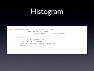Histogram
void	
  simpleHistogram(const	
  unsigned	
  char*	
  src,
	
  	
  	
  	
  	
  	
  	
  	
  	
  	
  	
  	
  	
  	
  	
  	
  	
  	
  	
  	
  	
  std::vector<int>&	
  dst,
	
  	
  	
  	
  	
  	
  	
  	
  	
  	
  	
  	
  	
  	
  	
  	
  	
  	
  	
  	
  	
  const	
  size_t	
  width,	
  const	
  size_t	
  height)
{
	
  	
  	
  	
  //	
  grayscale
	
  	
  	
  	
  for(size_t	
  y	
  =	
  0;	
  y	
  <	
  height;	
  ++y)	
  {
	
  	
  	
  	
  	
  	
  	
  	
  for(size_t	
  x	
  =	
  0;	
  x	
  <	
  width;	
  ++x)	
  {
	
  	
  	
  	
  	
  	
  	
  	
  	
  	
  	
  	
  unsigned	
  char	
  val	
  =	
  src[y	
  *	
  width	
  +	
  x];
	
  	
  	
  	
  	
  	
  	
  	
  	
  	
  	
  	
  dst[val]++;
	
  	
  	
  	
  	
  	
  	
  	
  }
	
  	
  	
  	
  }
}
 