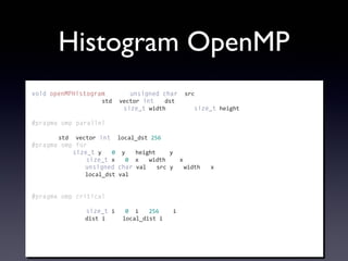 Histogram OpenMP
void	
  openMPHistogram(const	
  unsigned	
  char*	
  src,
	
  	
  	
  	
  	
  	
  	
  	
  	
  	
  	
  	
  	
  	
  	
  	
  	
  	
  	
  	
  	
  std::vector<int>&	
  dst,
	
  	
  	
  	
  	
  	
  	
  	
  	
  	
  	
  	
  	
  	
  	
  	
  	
  	
  	
  	
  	
  const	
  size_t	
  width,	
  const	
  size_t	
  height)
{
#pragma	
  omp	
  parallel
	
  	
  	
  	
  {
	
  	
  	
  	
  	
  	
  	
  	
  std::vector<int>	
  local_dst(256);
#pragma	
  omp	
  for
	
  	
  	
  	
  	
  	
  	
  	
  for(size_t	
  y	
  =	
  0;	
  y	
  <	
  height;	
  ++y)	
  {
	
  	
  	
  	
  	
  	
  	
  	
  	
  	
  	
  	
  for(size_t	
  x	
  =	
  0;	
  x	
  <	
  width;	
  ++x)	
  {
	
  	
  	
  	
  	
  	
  	
  	
  	
  	
  	
  	
  	
  	
  	
  	
  unsigned	
  char	
  val	
  =	
  src[y	
  *	
  width	
  +	
  x];
	
  	
  	
  	
  	
  	
  	
  	
  	
  	
  	
  	
  	
  	
  	
  	
  local_dst[val]++;
	
  	
  	
  	
  	
  	
  	
  	
  	
  	
  	
  	
  }
	
  	
  	
  	
  	
  	
  	
  	
  }
#pragma	
  omp	
  critical
	
  	
  	
  	
  	
  	
  	
  	
  {
	
  	
  	
  	
  	
  	
  	
  	
  	
  	
  	
  	
  for(size_t	
  i	
  =	
  0;	
  i	
  <	
  256;	
  ++i)	
  {
	
  	
  	
  	
  	
  	
  	
  	
  	
  	
  	
  	
  	
  	
  	
  	
  dist[i]	
  +=	
  local_dist[i];
	
  	
  	
  	
  	
  	
  	
  	
  	
  	
  	
  	
  }
	
  	
  	
  	
  	
  	
  	
  	
  }
	
  	
  	
  	
  }
}
 
