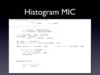 Histogram MIC
void	
  micHistogram_240(const	
  unsigned	
  char*	
  src,
	
  	
  	
  	
  	
  	
  	
  	
  	
  	
  	
  	
  	
  	
  	
  	
  	
  	
  	
  	
  	
  	
  int*	
  dst,
	
  	
  	
  	
  	
  	
  	
  	
  	
  	
  	
  	
  	
  	
  	
  	
  	
  	
  	
  	
  	
  	
  const	
  size_t	
  width,	
  const	
  size_t	
  height)
{
#pragma	
  omp	
  parallel	
  num_threads(240)
	
  	
  	
  	
  {
	
  	
  	
  	
  	
  	
  	
  	
  const	
  size_t	
  thread_id	
  =	
  omp_get_thread_num();
	
  	
  	
  	
  	
  	
  	
  	
  const	
  size_t	
  num_threads	
  =	
  omp_get_num_threads();
	
  
	
  	
  	
  	
  	
  	
  	
  	
  size_t	
  local_height	
  =	
  height	
  /	
  num_threads;
	
  	
  	
  	
  	
  	
  	
  	
  local_height	
  +=	
  (thread_id	
  %	
  2)?	
  0	
  :	
  1;
	
  	
  	
  	
  	
  	
  	
  	
  const	
  size_t	
  offset	
  =	
  5	
  *	
  thread_id	
  -­‐	
  (thread_id	
  /	
  2);
	
  
	
  	
  	
  	
  	
  	
  	
  	
  std::vector<int>	
  local_dst(256);
	
  	
  	
  	
  	
  	
  	
  	
  std::vector<unsigned	
  char>	
  local_src(local_height	
  *	
  width);
	
  
	
  	
  	
  	
  	
  	
  	
  	
  memcpy(&local_src[0],	
  &src[offset	
  *	
  width],	
  sizeof(unsigned	
  char)	
  *	
  local_height	
  *	
  width);
	
  
	
  	
  	
  	
  	
  	
  	
  	
  for(size_t	
  y	
  =	
  0;	
  y	
  <	
  local_height;	
  ++y)	
  {
	
  	
  	
  	
  	
  	
  	
  	
  	
  	
  	
  	
  for(size_t	
  x	
  =	
  0;	
  x	
  <	
  width;	
  ++x)	
  {
	
  	
  	
  	
  	
  	
  	
  	
  	
  	
  	
  	
  	
  	
  	
  	
  size_t	
  val	
  =	
  local_src[y	
  *	
  width	
  +	
  x];
	
  	
  	
  	
  	
  	
  	
  	
  	
  	
  	
  	
  	
  	
  	
  	
  local_dst[val]++;
	
  	
  	
  	
  	
  	
  	
  	
  	
  	
  	
  	
  }
	
  	
  	
  	
  	
  	
  	
  	
  }
	
  
	
  	
  	
  	
  	
  	
  	
  	
  #pragma	
  omp	
  critical
	
  	
  	
  	
  	
  	
  	
  	
  {
	
  	
  	
  	
  	
  	
  	
  	
  	
  	
  	
  	
  for(size_t	
  i	
  =	
  0;	
  i	
  <	
  256;	
  ++i)	
  {
	
  	
  	
  	
  	
  	
  	
  	
  	
  	
  	
  	
  	
  	
  	
  	
  dst[i]	
  +=	
  local_dst[i];
	
  	
  	
  	
  	
  	
  	
  	
  	
  	
  	
  	
  }
	
  	
  	
  	
  	
  	
  	
  	
  }
	
  	
  	
  	
  }
}
 