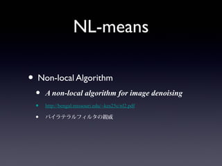 NL-means
• Non-local Algorithm
• A non-local algorithm for image denoising
• http://bengal.missouri.edu/~kes25c/nl2.pdf
• バイラテラルフィルタの親戚
 