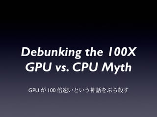 Debunking the
100X GPU vs. CPU
Myth
GPUが100倍速いという神話をぶち殺す
 