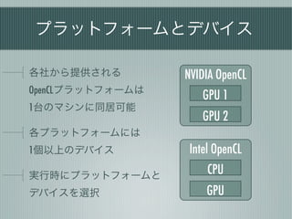 プラットフォームとデバイス

各社から提供される         NVIDIA OpenCL
OpenCLプラットフォームは
                      GPU 1
1台のマシンに同居可能
                      GPU 2
各プラットフォームには
1個以上のデバイス          Intel OpenCL
実行時にプラットフォームと          CPU
デバイスを選択               GPU
 