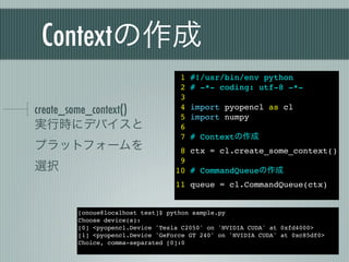 Contextの作成
                                   1   #!/usr/bin/env python
                                   2   # -*- coding: utf-8 -*-
                                   3
create_some_context()              4
                                   5
                                       import pyopencl as cl
                                       import numpy
実行時にデバイスと                          6
                                   7   # Contextの作成
プラットフォームを                          8 ctx = cl.create_some_context()
                                   9
選択                                10 # CommandQueueの作成
                                  11 queue = cl.CommandQueue(ctx)


        [onoue@localhost test]$ python sample.py
        Choose device(s):
        [0] <pyopencl.Device 'Tesla C2050' on 'NVIDIA CUDA' at 0xfd4000>
        [1] <pyopencl.Device 'GeForce GT 240' on 'NVIDIA CUDA' at 0xc85df0>
        Choice, comma-separated [0]:0
 