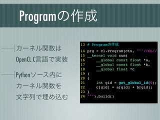 Programの作成
                13 # Programの作成
カーネル関数は         14   prg = cl.Program(ctx, """//CL//
                15   __kernel void sum(
OpenCL C言語で実装   16       __global const float *a,
                17       __global const float *b,
                18       __global float *c
Pythonソース内に     19
                20
                     )
                     {
                21       int gid = get_global_id(0);
カーネル関数を         22       c[gid] = a[gid] + b[gid];
                23   }
文字列で埋め込む        24   """).build()
 