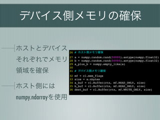 デバイス側メモリの確保

ホストとデバイス 26 # ホスト側メモリ確保
それぞれでメモリ
                   27   a = numpy.random.rand(50000).astype(numpy.float32)
                   28   b = numpy.random.rand(50000).astype(numpy.float32)
                   29   a_plus_b = numpy.empty_like(a)
                   30
領域を確保              31   # デバイス側メモリ確保
                   32   mf = cl.mem_flags
                   33   size = a.nbytes
                   34   a_buf = cl.Buffer(ctx, mf.READ_ONLY, size)
ホスト側には             35
                   36
                        b_buf = cl.Buffer(ctx, mf.READ_ONLY, size)
                        dest_buf = cl.Buffer(ctx, mf.WRITE_ONLY, size)


numpy.ndarrayを使用
 