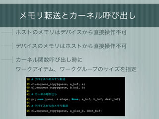 メモリ転送とカーネル呼び出し
ホストのメモリはデバイスから直接操作不可

デバイスのメモリはホストから直接操作不可

カーネル関数呼び出し時に
ワークアイテム、ワークグループのサイズを指定
 38 # デバイスへのメモリ転送
 39 cl.enqueue_copy(queue, a_buf, a)
 40 cl.enqueue_copy(queue, b_buf, b)
 41
 42 # カーネル呼び出し
 43 prg.sum(queue, a.shape, None, a_buf, b_buf, dest_buf)
 44
 45 # デバイスからのメモリ転送
 46 cl.enqueue_copy(queue, a_plus_b, dest_buf)
 