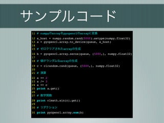 サンプルコード
11 # numpyのarrayをpyopenclのarrayに変換
12 a_host = numpy.random.rand(5000).astype(numpy.float32)
13 a = pyopencl.array.to_device(queue, a_host)
14
15 # ゼロクリアされたarrayの生成
16 b = pyopencl.array.zeros(queue, (5000,), numpy.float32)
17
18 # 値がランダムなarrayの生成
19 c = clrandom.rand(queue, (5000,), numpy.float32)
20
21 # 演算
22   a += 2
23   a /= 3
24   a += c
25   print a.get()
26
27   # 数学関数
28 print clmath.sin(c).get()
29
30 # リダクション
31 print pyopencl.array.sum(b)
 