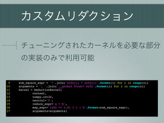 カスタムリダクション

      チューニングされたカーネルを必要な部分
      の実装のみで利用可能


 9   sum_square_expr = '+'.join('x{0}[i] * x{0}[i]'.format(i) for i in range(n))
10   arguments = ', '.join('__global float* x{0}'.format(i) for i in range(n))
11   kernel = ReductionKernel(
12           context,
13           numpy.int32,
14           neutral='0',
15           reduce_expr='a + b',
16           map_expr='({0} <= 1.f) ? 1 : 0'.format(sum_square_expr),
17           arguments=arguments)
 