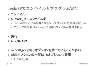 tesla??でコンパイルとプログラム実行
 コンパイル
 $ nvcc˽ソースファイル名
 nvccがコンパイル対象とするソースファイルの拡張子は.cu
 エラーがなければa.outという実行ファイルが作成される
 実行
 $ ./a.out
 nvccはgccと同じオプションを持っていることが多い
 対応オプションの一覧は‐hオプションで確認
 $ nvcc˽‐h
2015/9/16GPGPU実践基礎工学23
 
