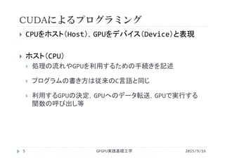 CUDAによるプログラミング
 CPUをホスト（Host），GPUをデバイス（Device）と表現
 ホスト（CPU）
 処理の流れやGPUを利用するための手続きを記述
 プログラムの書き方は従来のC言語と同じ
 利用するGPUの決定，GPUへのデータ転送，GPUで実行する
関数の呼び出し等
GPGPU実践基礎工学5 2015/9/16
 
