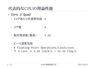 代表的なCPUの理論性能
GPGPU実践基礎工学15
 Core 2 Quad
 1コアあたりの演算性能 4 
 コア数 4
 動作周波数（最高） 3.2G
 ピーク演算性能
 4 Floating Point Operations/clock/core 
× 4 core × 3.2G clock/s = 51.2G flop/s
2015/10/21
 