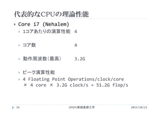 代表的なCPUの理論性能
GPGPU実践基礎工学16
 Core i7 (Nehalem)
 1コアあたりの演算性能 4 
 コア数 4
 動作周波数（最高） 3.2G
 ピーク演算性能
 4 Floating Point Operations/clock/core        
× 4 core × 3.2G clock/s = 51.2G flop/s
2015/10/21
 