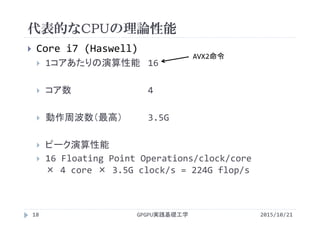 代表的なCPUの理論性能
GPGPU実践基礎工学18
 Core i7 (Haswell)
 1コアあたりの演算性能 16
 コア数 4
 動作周波数（最高） 3.5G
 ピーク演算性能
 16 Floating Point Operations/clock/core      
× 4 core × 3.5G clock/s = 224G flop/s
AVX2命令
2015/10/21
 