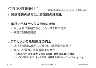 CPUの性能向上*
 製造技術の進歩による配線の細線化
1.集積できるトランジスタ数の増加
 同じ面積に集積できるトランジスタ数が増加
 複雑な回路を構成
2.プロセッサの処理速度の向上
 抵抗が線幅に比例して減少し，消費電力が低下
 減少した電力を周波数向上に利用
 1秒あたりに0と1を切り替える回数（動作周波数）を増加
 (トランジスタ スイッチング速度，消費電力等のキーワードでGoogling)
2015/10/21GPGPU実践基礎工学23
*姫野龍太郎，絵でわかるスーパーコンピュータ，講談社 (2012)
 