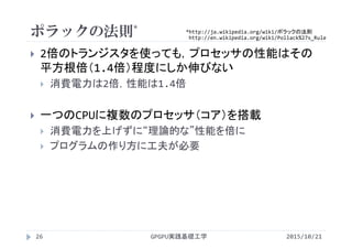 ポラックの法則*
 2倍のトランジスタを使っても，プロセッサの性能はその
平方根倍（1.4倍）程度にしか伸びない
 消費電力は2倍，性能は1.4倍
 一つのCPUに複数のプロセッサ（コア）を搭載
 消費電力を上げずに“理論的な”性能を倍に
 プログラムの作り方に工夫が必要
GPGPU実践基礎工学26
*http://ja.wikipedia.org/wiki/ポラックの法則
http://en.wikipedia.org/wiki/Pollack%27s_Rule
2015/10/21
 