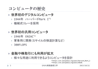コンピュータの歴史
 世界初のデジタルコンピュータ
 1944年 ハーバードMark I*1
 機械式リレーを採用
 世界初の汎用コンピュータ
 1946年 ENIAC*2
 軍事用に開発（ミサイルの弾道計算など）
 300FLOPS
 金融や株取引にも利用が拡大
 様々な用途に利用できるようコンピュータを設計
GPGPU実践基礎工学3 2015/10/21
*1https://en.wikipedia.org/wiki/Harvard_Mark_I
*2https://en.wikipedia.org/wiki/ENIAC
 