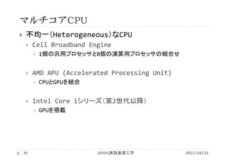 マルチコアCPU
GPGPU実践基礎工学36
 不均一（Heterogeneous）なCPU
 Cell Broadband Engine
 1個の汎用プロセッサと8個の演算用プロセッサの組合せ
 AMD APU (Accelerated Processing Unit)
 CPUとGPUを統合
 Intel Core iシリーズ（第2世代以降）
 GPUを搭載
2015/10/21
 
