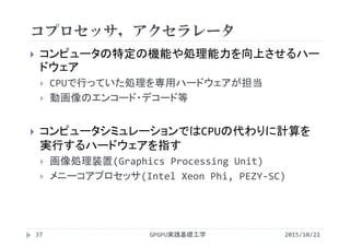 コプロセッサ，アクセラレータ
GPGPU実践基礎工学37
 コンピュータの特定の機能や処理能力を向上させるハー
ドウェア
 CPUで行っていた処理を専用ハードウェアが担当
 動画像のエンコード・デコード等
 コンピュータシミュレーションではCPUの代わりに計算を
実行するハードウェアを指す
 画像処理装置(Graphics Processing Unit)
 メニーコアプロセッサ(Intel Xeon Phi, PEZY‐SC)
2015/10/21
 