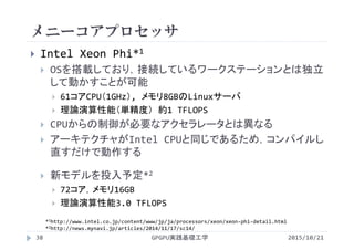 メニーコアプロセッサ
GPGPU実践基礎工学38
 Intel Xeon Phi*1
 OSを搭載しており，接続しているワークステーションとは独立
して動かすことが可能
 61コアCPU（1GHz）, メモリ8GBのLinuxサーバ
 理論演算性能（単精度） 約1 TFLOPS
 CPUからの制御が必要なアクセラレータとは異なる
 アーキテクチャがIntel CPUと同じであるため，コンパイルし
直すだけで動作する
 新モデルを投入予定*2
 72コア，メモリ16GB
 理論演算性能3.0 TFLOPS
2015/10/21
*1http://www.intel.co.jp/content/www/jp/ja/processors/xeon/xeon‐phi‐detail.html
*2http://news.mynavi.jp/articles/2014/11/17/sc14/
 