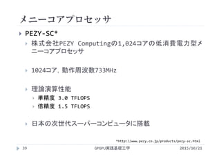 メニーコアプロセッサ
GPGPU実践基礎工学39
 PEZY‐SC*
 株式会社PEZY Computingの1,024コアの低消費電力型メ
ニーコアプロセッサ
 1024コア，動作周波数733MHz
 理論演算性能
 単精度 3.0 TFLOPS
 倍精度 1.5 TFLOPS
 日本の次世代スーパーコンピュータに搭載
2015/10/21
*http://www.pezy.co.jp/products/pezy‐sc.html
 