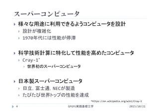 スーパーコンピュータ
 様々な用途に利用できるようコンピュータを設計
 設計が複雑化
 1970年代には性能が停滞
 科学技術計算に特化して性能を高めたコンピュータ
 Cray‐1*
 世界初のスーパーコンピュータ
 日本製スーパーコンピュータ
 日立，富士通，NECが製造
 たびたび世界トップの性能を達成
GPGPU実践基礎工学4 2015/10/21
*https://en.wikipedia.org/wiki/Cray‐1
 