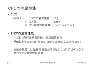 CPUの理論性能
GPGPU実践基礎工学9
 公式
 FLOPS =  1コアの演算性能 [？]
× コア数 [core]
× CPUの動作周波数 [Hz=clock/sec]
 1コアの演算性能
 ＝1度に発行出来る浮動小数点演算命令
 単位は[Floating Point Operations/clock/core]
 性能の評価には動作周波数だけでなく，1コアが1クロックで
発行できる命令数が重要
2015/10/21
 