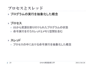 プロセスとスレッド
GPGPU実践基礎工学29
 プログラムの実行を抽象化した概念
 プロセス
 OSから資源を割り付けられたプログラムの状態
 命令実行を行うスレッドとメモリ空間を含む
 スレッド
 プロセスの中における命令実行を抽象化した概念
2015/10/28
 