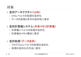 対象
 並列アーキテクチャ（SIMD）
 CPUレベルでの処理の並列化
 データの処理と命令の並列性に着目
 並列計算機システム（共有メモリ計算機）
 計算機レベルでの処理の並列化
 計算機のメモリ構成に着目
 並列処理（データ並列）
 プログラムレベルでの処理の並列化
 処理の並列化の方法に着目
GPGPU実践基礎工学40 2015/10/28
 