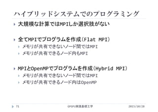 ハイブリッドシステムでのプログラミング
GPGPU実践基礎工学71
 大規模な計算ではMPIしか選択肢がない
 全てMPIでプログラムを作成（Flat MPI）
 メモリが共有できないノード間ではMPI
 メモリが共有できるノード内もMPI
 MPIとOpenMPでプログラムを作成（Hybrid MPI）
 メモリが共有できないノード間ではMPI
 メモリが共有できるノード内はOpenMP
2015/10/28
 