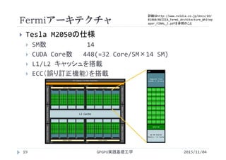 Fermiアーキテクチャ
GPGPU実践基礎工学
 Tesla M2050の仕様
 SM数 14
 CUDA Core数 448(=32 Core/SM×14 SM)
 L1/L2 キャッシュを搭載
 ECC（誤り訂正機能）を搭載
19 2015/11/04
Register File 
(16384 × 32‐bit)
64 KB Shared 
Memory / L1 Cache
SM
Core
Core
Core
Core
Core
Core
Core
Core
Core
Core
Core
Core
Core
Core
Core
Core
Core
Core
Core
Core
Core
Core
Core
Core
Core
Core
Core
Core
Core
Core
Core
Core
SFU×4
L2 Cache
GigaThread Engine
PCI Express 3.0 Host Interface
Memory Controller
GPC
Raster Engine
GPC
Raster Engine
SM
Raster Engine
GPC
Raster Engine
GPC
Memory ControllerMemory Controller
Memory ControllerMemory ControllerMemory Controller
詳細はhttp://www.nvidia.co.jp/docs/IO/
81860/NVIDIA_Fermi_Architecture_Whitep
aper_FINAL_J.pdfを参照のこと
 