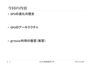 今回の内容
GPGPU実践基礎工学
 GPUの進化の歴史
 GPUのアーキテクチャ
 grouse利用の復習（実習）
2 2015/11/04
 