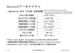 Maxwellアーキテクチャ
 GeForce GTX TITAN Xの仕様*
CUDAコア数（単精度） 3,072 Cores
CUDAコアクロック周波数 1,002 MHz
単精度演算ピーク性能 6.14 TFLOPS
倍精度演算ユニット数 0*1
Units
倍精度演算ピーク性能 192 GFLOPS*2
メモリクロック周波数 3.5 GHz*3
メモリバス幅 384 bit
最大メモリバンド幅 336.5 GB/s
*1http://www.4gamer.net/games/121/G012181/20141225075/
*2倍精度演算は単精度演算の性能の1/32 (1/16 Flop/core/clock)
*3DDR(Double Data Rate) 7GHz相当と書かれている場合もある
GPGPU実践基礎工学
http://http://www.geforce.com/hardware/desk
top‐gpus/geforce‐gtx‐titan‐x/specifications
*http://ja.wikipedia.org/wiki/FLOPS
24 2015/11/04
 