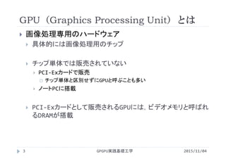 GPU（Graphics Processing Unit）とは
 画像処理専用のハードウェア
 具体的には画像処理用のチップ
 チップ単体では販売されていない
 PCI‐Exカードで販売
 チップ単体と区別せずにGPUと呼ぶことも多い
 ノートPCに搭載
 PCI‐Exカードとして販売されるGPUには，ビデオメモリと呼ばれ
るDRAMが搭載
GPGPU実践基礎工学3 2015/11/04
 
