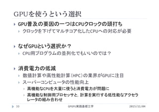 GPUを使うという選択
 GPU普及の要因の一つはCPUクロックの頭打ち
 クロックを下げてマルチコア化したCPUへの対応が必要
 なぜGPUという選択か？
 CPU用プログラムの並列化でもいいのでは？
 消費電力の低減
 数値計算や高性能計算（HPC）の業界がGPUに注目
 スーパーコンピュータの性能向上
 高機能なCPUを大量に使うと消費電力が問題に
 高機能な制御用プロセッサと，計算を実行する低性能なアクセラ
レータの組み合わせ
GPGPU実践基礎工学33 2015/11/04
 