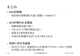 まとめ
GPGPU実践基礎工学35
 GPUの特徴
 低性能の演算器を大量に搭載（～3000コア）
 GPUが使われる理由
 理論演算性能が高い
 メモリとチップ間の帯域も広い
 省電力と高性能を両立
 今後の計算機の主流になると考えられる
 将来に対する投資
 GPUだけでなく，制御用CPU+計算用アクセラレータという思想
は今後しばらく主流であり続ける
2015/11/04
 